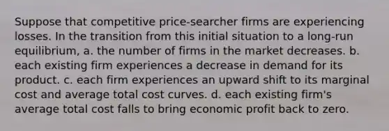 Suppose that competitive price-searcher firms are experiencing losses. In the transition from this initial situation to a long-run equilibrium, a. the number of firms in the market decreases. b. each existing firm experiences a decrease in demand for its product. c. each firm experiences an upward shift to its marginal cost and average total cost curves. d. each existing firm's average total cost falls to bring economic profit back to zero.