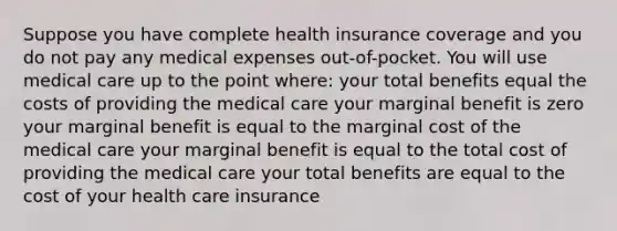 Suppose you have complete health insurance coverage and you do not pay any medical expenses out-of-pocket. You will use medical care up to the point where: your total benefits equal the costs of providing the medical care your marginal benefit is zero your marginal benefit is equal to the marginal cost of the medical care your marginal benefit is equal to the total cost of providing the medical care your total benefits are equal to the cost of your health care insurance