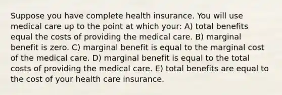 Suppose you have complete health insurance. You will use medical care up to the point at which your: A) total benefits equal the costs of providing the medical care. B) marginal benefit is zero. C) marginal benefit is equal to the marginal cost of the medical care. D) marginal benefit is equal to the total costs of providing the medical care. E) total benefits are equal to the cost of your health care insurance.