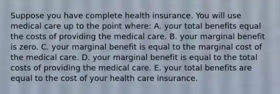 Suppose you have complete health insurance. You will use medical care up to the point where: A. your total benefits equal the costs of providing the medical care. B. your marginal benefit is zero. C. your marginal benefit is equal to the marginal cost of the medical care. D. your marginal benefit is equal to the total costs of providing the medical care. E. your total benefits are equal to the cost of your health care insurance.