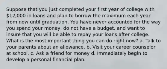 Suppose that you just completed your first year of college with 12,000 in loans and plan to borrow the maximum each year from now until graduation. You have never accounted for the way you spend your money, do not have a budget, and want to insure that you will be able to repay your loans after college. What is the most important thing you can do right now? a. Talk to your parents about an allowance. b. Visit your career counselor at school. c. Ask a friend for money d. Immediately begin to develop a personal financial plan.