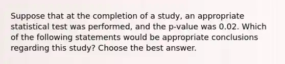 Suppose that at the completion of a study, an appropriate statistical test was performed, and the p-value was 0.02. Which of the following statements would be appropriate conclusions regarding this study? Choose the best answer.