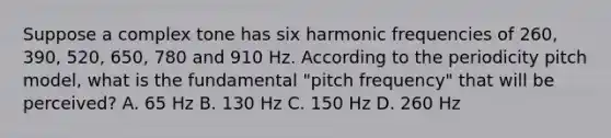 Suppose a complex tone has six harmonic frequencies of 260, 390, 520, 650, 780 and 910 Hz. According to the periodicity pitch model, what is the fundamental "pitch frequency" that will be perceived? A. 65 Hz B. 130 Hz C. 150 Hz D. 260 Hz