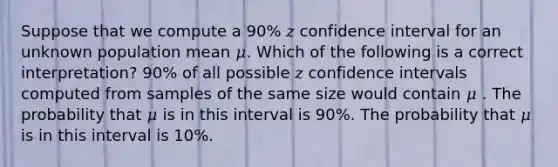 Suppose that we compute a 90% 𝑧 confidence interval for an unknown population mean 𝜇. Which of the following is a correct interpretation? 90% of all possible 𝑧 confidence intervals computed from samples of the same size would contain 𝜇 . The probability that 𝜇 is in this interval is 90%. The probability that 𝜇 is in this interval is 10%.