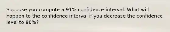 Suppose you compute a 91% confidence interval. What will happen to the confidence interval if you decrease the confidence level to 90%?