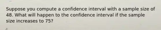 Suppose you compute a confidence interval with a sample size of 48. What will happen to the confidence interval if the sample size increases to 75?