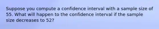 Suppose you compute a confidence interval with a sample size of 55. What will happen to the confidence interval if the sample size decreases to 52?