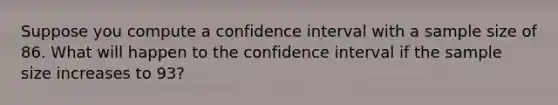 Suppose you compute a confidence interval with a sample size of 86. What will happen to the confidence interval if the sample size increases to 93?