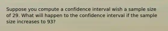 Suppose you compute a confidence interval wish a sample size of 29. What will happen to the confidence interval if the sample size increases to 93?