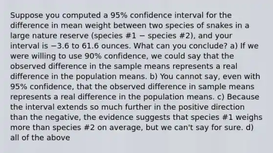 Suppose you computed a 95% confidence interval for the difference in mean weight between two species of snakes in a large nature reserve (species #1 − species #2), and your interval is −3.6 to 61.6 ounces. What can you conclude? a) If we were willing to use 90% confidence, we could say that the observed difference in the sample means represents a real difference in the population means. b) You cannot say, even with 95% confidence, that the observed difference in sample means represents a real difference in the population means. c) Because the interval extends so much further in the positive direction than the negative, the evidence suggests that species #1 weighs <a href='https://www.questionai.com/knowledge/keWHlEPx42-more-than' class='anchor-knowledge'>more than</a> species #2 on average, but we can't say for sure. d) all of the above