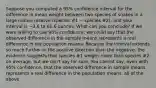 Suppose you computed a 95% confidence interval for the difference in mean weight between two species of snakes in a large nature reserve (species #1 − species #2), and your interval is −3.6 to 61.6 ounces. What can you conclude? If we were willing to use 90% confidence, we could say that the observed difference in the sample means represents a real difference in the population means. Because the interval extends so much further in the positive direction than the negative, the evidence suggests that species #1 weighs more than species #2 on average, but we can't say for sure. You cannot say, even with 95% confidence, that the observed difference in sample means represents a real difference in the population means. all of the above