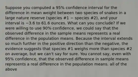 Suppose you computed a 95% confidence interval for the difference in mean weight between two species of snakes in a large nature reserve (species #1 − species #2), and your interval is −3.6 to 61.6 ounces. What can you conclude? If we were willing to use 90% confidence, we could say that the observed difference in the sample means represents a real difference in the population means. Because the interval extends so much further in the positive direction than the negative, the evidence suggests that species #1 weighs <a href='https://www.questionai.com/knowledge/keWHlEPx42-more-than' class='anchor-knowledge'>more than</a> species #2 on average, but we can't say for sure. You cannot say, even with 95% confidence, that the observed difference in sample means represents a real difference in the population means. all of the above