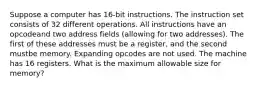 Suppose a computer has 16-bit instructions. The instruction set consists of 32 different operations. All instructions have an opcodeand two address fields (allowing for two addresses). The first of these addresses must be a register, and the second mustbe memory. Expanding opcodes are not used. The machine has 16 registers. What is the maximum allowable size for memory?