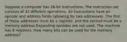 Suppose a computer has 16-bit instructions. The Instruction set consists of 32 different operations. All Instructions have an opcode and address fields (allowing for two addresses). The first of these addresses must be a register, and the second must be a memory address Expanding opcodes are not used. The machine has 8 registers. How many bits can be used for the memory address?