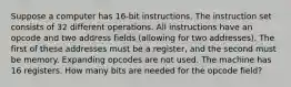 Suppose a computer has 16-bit instructions. The instruction set consists of 32 different operations. All instructions have an opcode and two address fields (allowing for two addresses). The first of these addresses must be a register, and the second must be memory. Expanding opcodes are not used. The machine has 16 registers. How many bits are needed for the opcode field?