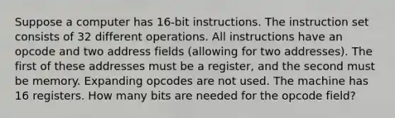 Suppose a computer has 16-bit instructions. The instruction set consists of 32 different operations. All instructions have an opcode and two address fields (allowing for two addresses). The first of these addresses must be a register, and the second must be memory. Expanding opcodes are not used. The machine has 16 registers. How many bits are needed for the opcode field?