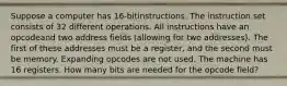 Suppose a computer has 16-bitinstructions. The instruction set consists of 32 different operations. All instructions have an opcodeand two address fields (allowing for two addresses). The first of these addresses must be a register, and the second must be memory. Expanding opcodes are not used. The machine has 16 registers. How many bits are needed for the opcode field?