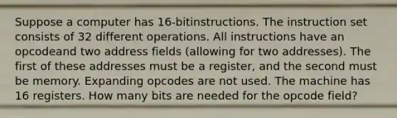 Suppose a computer has 16-bitinstructions. The instruction set consists of 32 different operations. All instructions have an opcodeand two address fields (allowing for two addresses). The first of these addresses must be a register, and the second must be memory. Expanding opcodes are not used. The machine has 16 registers. How many bits are needed for the opcode field?