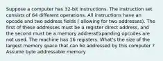 Suppose a computer has 32-bit Instructions. The instruction set consists of 64 different operations. All instructions have an opcode and two address fields ( allowing for two addresses). The first of these addresses must be a register direct address, and the second must be a memory addressExpanding opcodes are not used. The machine has 16 registers. What's the size of the largest memory space that can be addressed by this computer ? Assume byte addressable memory