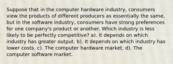 Suppose that in the computer hardware industry, consumers view the products of different producers as essentially the same, but in the software industry, consumers have strong preferences for one company's product or another. Which industry is less likely to be perfectly competitive? a). It depends on which industry has greater output. b). It depends on which industry has lower costs. c). The computer hardware market. d). The computer software market.