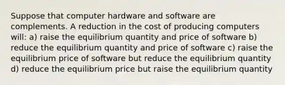 Suppose that computer hardware and software are complements. A reduction in the cost of producing computers will: a) raise the equilibrium quantity and price of software b) reduce the equilibrium quantity and price of software c) raise the equilibrium price of software but reduce the equilibrium quantity d) reduce the equilibrium price but raise the equilibrium quantity