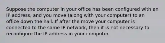 Suppose the computer in your office has been configured with an IP address, and you move (along with your computer) to an office down the hall. If after the move your computer is connected to the same IP network, then it is not necessary to reconfigure the IP address in your computer.