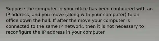 Suppose the computer in your office has been configured with an IP address, and you move (along with your computer) to an office down the hall. If after the move your computer is connected to the same IP network, then it is not necessary to reconfigure the IP address in your computer