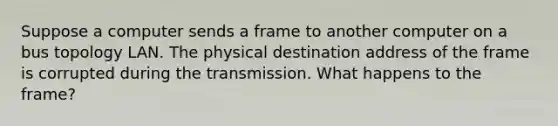 Suppose a computer sends a frame to another computer on a bus topology LAN. The physical destination address of the frame is corrupted during the transmission. What happens to the frame?