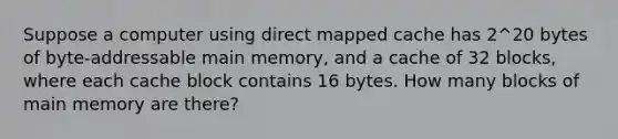 Suppose a computer using direct mapped cache has 2^20 bytes of byte-addressable main memory, and a cache of 32 blocks, where each cache block contains 16 bytes. How many blocks of main memory are there?