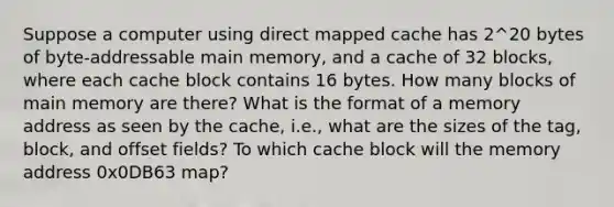 Suppose a computer using direct mapped cache has 2^20 bytes of byte-addressable main memory, and a cache of 32 blocks, where each cache block contains 16 bytes. How many blocks of main memory are there? What is the format of a memory address as seen by the cache, i.e., what are the sizes of the tag, block, and offset fields? To which cache block will the memory address 0x0DB63 map?