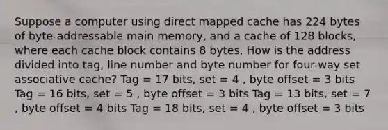 Suppose a computer using direct mapped cache has 224 bytes of byte-addressable main memory, and a cache of 128 blocks, where each cache block contains 8 bytes. How is the address divided into tag, line number and byte number for four-way set associative cache? Tag = 17 bits, set = 4 , byte offset = 3 bits Tag = 16 bits, set = 5 , byte offset = 3 bits Tag = 13 bits, set = 7 , byte offset = 4 bits Tag = 18 bits, set = 4 , byte offset = 3 bits