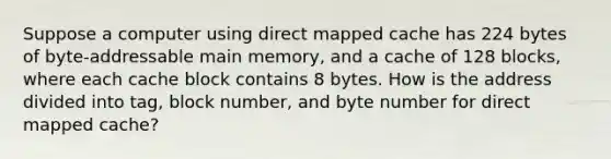 Suppose a computer using direct mapped cache has 224 bytes of byte-addressable main memory, and a cache of 128 blocks, where each cache block contains 8 bytes. How is the address divided into tag, block number, and byte number for direct mapped cache?