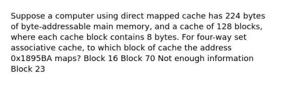 Suppose a computer using direct mapped cache has 224 bytes of byte-addressable main memory, and a cache of 128 blocks, where each cache block contains 8 bytes. For four-way set associative cache, to which block of cache the address 0x1895BA maps? Block 16 Block 70 Not enough information Block 23