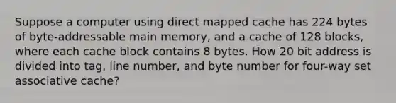 Suppose a computer using direct mapped cache has 224 bytes of byte-addressable main memory, and a cache of 128 blocks, where each cache block contains 8 bytes. How 20 bit address is divided into tag, line number, and byte number for four-way set associative cache?