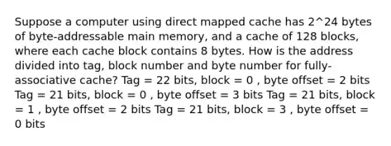 Suppose a computer using direct mapped cache has 2^24 bytes of byte-addressable main memory, and a cache of 128 blocks, where each cache block contains 8 bytes. How is the address divided into tag, block number and byte number for fully-associative cache? Tag = 22 bits, block = 0 , byte offset = 2 bits Tag = 21 bits, block = 0 , byte offset = 3 bits Tag = 21 bits, block = 1 , byte offset = 2 bits Tag = 21 bits, block = 3 , byte offset = 0 bits