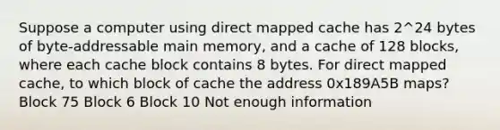 Suppose a computer using direct mapped cache has 2^24 bytes of byte-addressable main memory, and a cache of 128 blocks, where each cache block contains 8 bytes. For direct mapped cache, to which block of cache the address 0x189A5B maps? Block 75 Block 6 Block 10 Not enough information