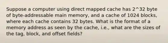 Suppose a computer using direct mapped cache has 2^32 byte of byte-addressable main memory, and a cache of 1024 blocks, where each cache contains 32 bytes. What is the format of a memory address as seen by the cache, i.e., what are the sizes of the tag, block, and offset fields?