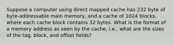 Suppose a computer using direct mapped cache has 232 byte of byte-addressable main memory, and a cache of 1024 blocks, where each cache block contains 32 bytes. What is the format of a memory address as seen by the cache, i.e., what are the sizes of the tag, block, and offset fields?