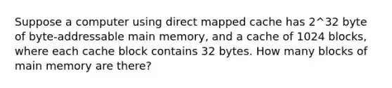 Suppose a computer using direct mapped cache has 2^32 byte of byte-addressable main memory, and a cache of 1024 blocks, where each cache block contains 32 bytes. How many blocks of main memory are there?