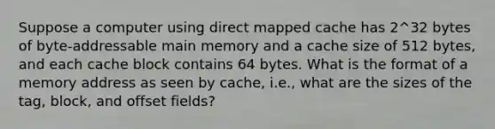 Suppose a computer using direct mapped cache has 2^32 bytes of byte-addressable main memory and a cache size of 512 bytes, and each cache block contains 64 bytes. What is the format of a memory address as seen by cache, i.e., what are the sizes of the tag, block, and offset fields?