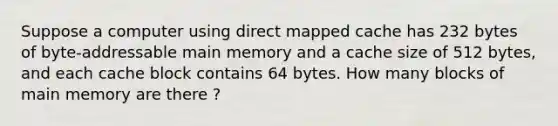 Suppose a computer using direct mapped cache has 232 bytes of byte-addressable main memory and a cache size of 512 bytes, and each cache block contains 64 bytes. How many blocks of main memory are there ?