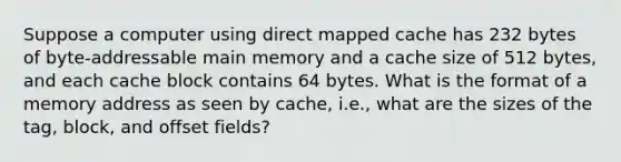 Suppose a computer using direct mapped cache has 232 bytes of byte-addressable main memory and a cache size of 512 bytes, and each cache block contains 64 bytes. What is the format of a memory address as seen by cache, i.e., what are the sizes of the tag, block, and offset fields?