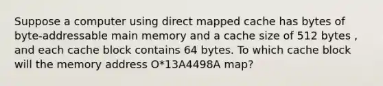 Suppose a computer using direct mapped cache has bytes of byte-addressable main memory and a cache size of 512 bytes , and each cache block contains 64 bytes. To which cache block will the memory address O*13A4498A map?