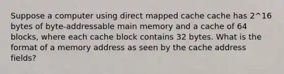 Suppose a computer using direct mapped cache cache has 2^16 bytes of byte-addressable main memory and a cache of 64 blocks, where each cache block contains 32 bytes. What is the format of a memory address as seen by the cache address fields?