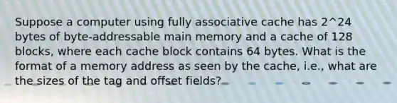 Suppose a computer using fully associative cache has 2^24 bytes of byte-addressable main memory and a cache of 128 blocks, where each cache block contains 64 bytes. What is the format of a memory address as seen by the cache, i.e., what are the sizes of the tag and offset fields?