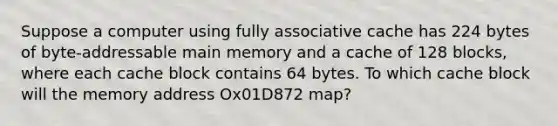 Suppose a computer using fully associative cache has 224 bytes of byte-addressable main memory and a cache of 128 blocks, where each cache block contains 64 bytes. To which cache block will the memory address Ox01D872 map?