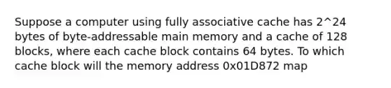 Suppose a computer using fully associative cache has 2^24 bytes of byte-addressable main memory and a cache of 128 blocks, where each cache block contains 64 bytes. To which cache block will the memory address 0x01D872 map