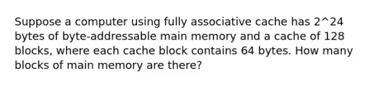 Suppose a computer using fully associative cache has 2^24 bytes of byte-addressable main memory and a cache of 128 blocks, where each cache block contains 64 bytes. How many blocks of main memory are there?