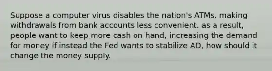 Suppose a computer virus disables the nation's ATMs, making withdrawals from bank accounts less convenient. as a result, people want to keep more cash on hand, increasing the demand for money if instead the Fed wants to stabilize AD, how should it change the money supply.