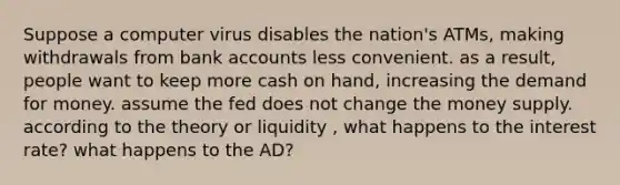 Suppose a computer virus disables the nation's ATMs, making withdrawals from bank accounts less convenient. as a result, people want to keep more cash on hand, increasing the demand for money. assume the fed does not change the money supply. according to the theory or liquidity , what happens to the interest rate? what happens to the AD?